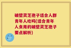 破壁灵芝孢子适合人群青年人吃吗(适合青年人食用的破壁灵芝孢子要点解析)