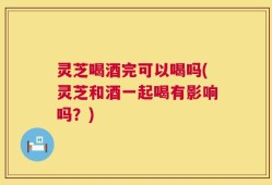 灵芝喝酒完可以喝吗(灵芝和酒一起喝有影响吗？)