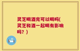 灵芝喝酒完可以喝吗(灵芝和酒一起喝有影响吗？)