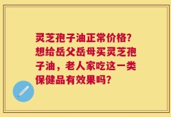 灵芝孢子油正常价格？想给岳父岳母买灵芝孢子油，老人家吃这一类保健品有效果吗？