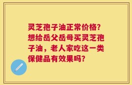 灵芝孢子油正常价格？想给岳父岳母买灵芝孢子油，老人家吃这一类保健品有效果吗？