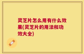 灵芝片怎么用有什么效果(灵芝片的用法和功效大全)