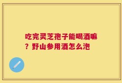 吃完灵芝孢子能喝酒嘛？野山参用酒怎么泡