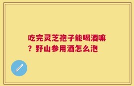 吃完灵芝孢子能喝酒嘛？野山参用酒怎么泡