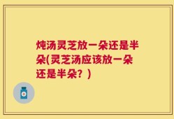 炖汤灵芝放一朵还是半朵(灵芝汤应该放一朵还是半朵？)