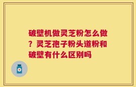 破壁机做灵芝粉怎么做？灵芝孢子粉头道粉和破壁有什么区别吗