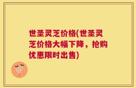 世圣灵芝价格(世圣灵芝价格大幅下降，抢购优惠限时出售)