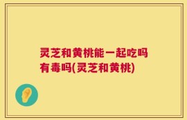 灵芝和黄桃能一起吃吗有毒吗(灵芝和黄桃)