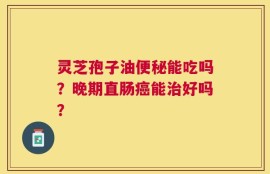 灵芝孢子油便秘能吃吗？晚期直肠癌能治好吗？