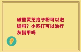 破壁灵芝孢子粉可以泡脚吗？小苏打可以治疗灰指甲吗