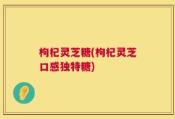 枸杞灵芝糖(枸杞灵芝口感独特糖)