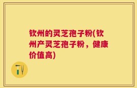 钦州的灵芝孢子粉(钦州产灵芝孢子粉，健康价值高)