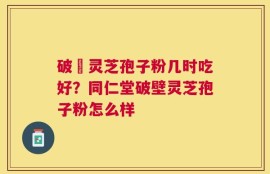 破礕灵芝孢子粉几时吃好？同仁堂破壁灵芝孢子粉怎么样