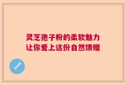 灵芝孢子粉的柔软魅力让你爱上这份自然馈赠