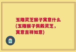 玉雕灵芝猴子寓意什么(玉雕猴子佩戴灵芝，寓意吉祥如意)
