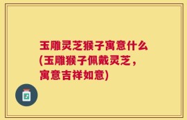玉雕灵芝猴子寓意什么(玉雕猴子佩戴灵芝，寓意吉祥如意)