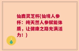 仙鹿灵芝杯(仙境人参杯：纯天然人参赋能体质，让健康之路充满活力！)