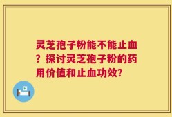 灵芝孢子粉能不能止血？探讨灵芝孢子粉的药用价值和止血功效？