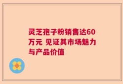 灵芝孢子粉销售达60万元 见证其市场魅力与产品价值
