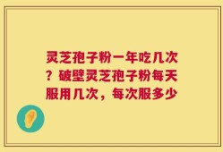 灵芝孢子粉一年吃几次？破壁灵芝孢子粉每天服用几次，每次服多少