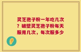 灵芝孢子粉一年吃几次？破壁灵芝孢子粉每天服用几次，每次服多少