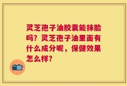 灵芝孢子油胶囊能抹脸吗？灵芝孢子油里面有什么成分呢，保健效果怎么样？
