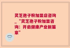 灵芝孢子粉加盟店咨询_“灵芝孢子粉加盟咨询：开启健康产业新篇章”