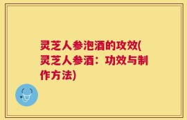 灵芝人参泡酒的攻效(灵芝人参酒：功效与制作方法)