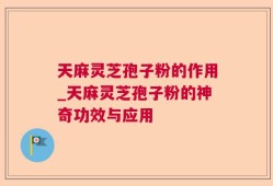 天麻灵芝孢子粉的作用_天麻灵芝孢子粉的神奇功效与应用