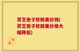 灵芝孢子软胶囊价钱(灵芝孢子软胶囊价格大幅降低)