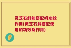 灵芝石斛能搭配吗功效作用(灵芝石斛搭配使用的功效及作用)