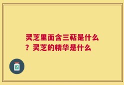 灵芝里面含三萜是什么？灵芝的精华是什么