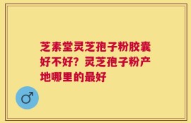 芝素堂灵芝孢子粉胶囊好不好？灵芝孢子粉产地哪里的最好