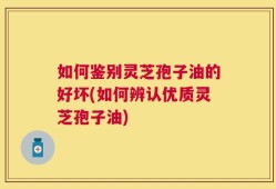如何鉴别灵芝孢子油的好坏(如何辨认优质灵芝孢子油)