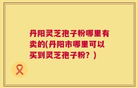 丹阳灵芝孢子粉哪里有卖的(丹阳市哪里可以买到灵芝孢子粉？)