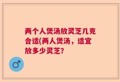两个人煲汤放灵芝几克合适(两人煲汤，适宜放多少灵芝？