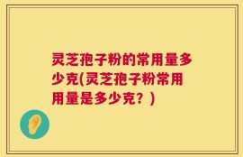 灵芝孢子粉的常用量多少克(灵芝孢子粉常用用量是多少克？)
