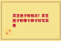 灵芝孢子粉档次？灵芝孢子粉哪个牌子好又实惠