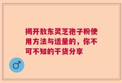 揭开敖东灵芝孢子粉使用方法与适量的，你不可不知的干货分享