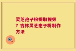 灵芝孢子粉提取视频 ？吉林灵芝孢子粉制作方法