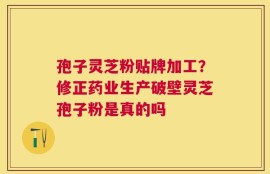 孢子灵芝粉贴牌加工？修正药业生产破壁灵芝孢子粉是真的吗