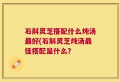 石斛灵芝搭配什么炖汤最好(石斛灵芝炖汤最佳搭配是什么？
