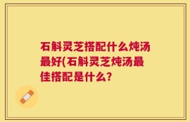 石斛灵芝搭配什么炖汤最好(石斛灵芝炖汤最佳搭配是什么？