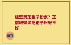 破壁灵芝孢子粉京？正信破壁灵芝孢子粉好不好
