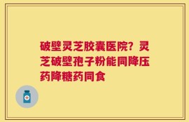 破壁灵芝胶囊医院？灵芝破壁孢子粉能同降压药降糖药同食