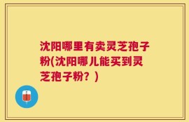沈阳哪里有卖灵芝孢子粉(沈阳哪儿能买到灵芝孢子粉？)