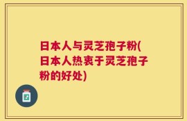 日本人与灵芝孢子粉(日本人热衷于灵芝孢子粉的好处)