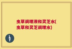 虫草调理液和灵芝水(虫草和灵芝调理水)