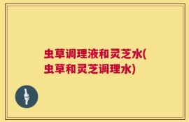 虫草调理液和灵芝水(虫草和灵芝调理水)