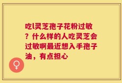吃l灵芝孢子花粉过敏？什么样的人吃灵芝会过敏啊最近想入手孢子油，有点担心